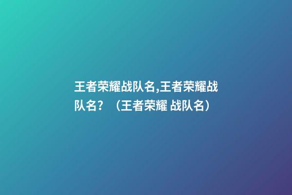 王者荣耀战队名,王者荣耀战队名？（王者荣耀 战队名）